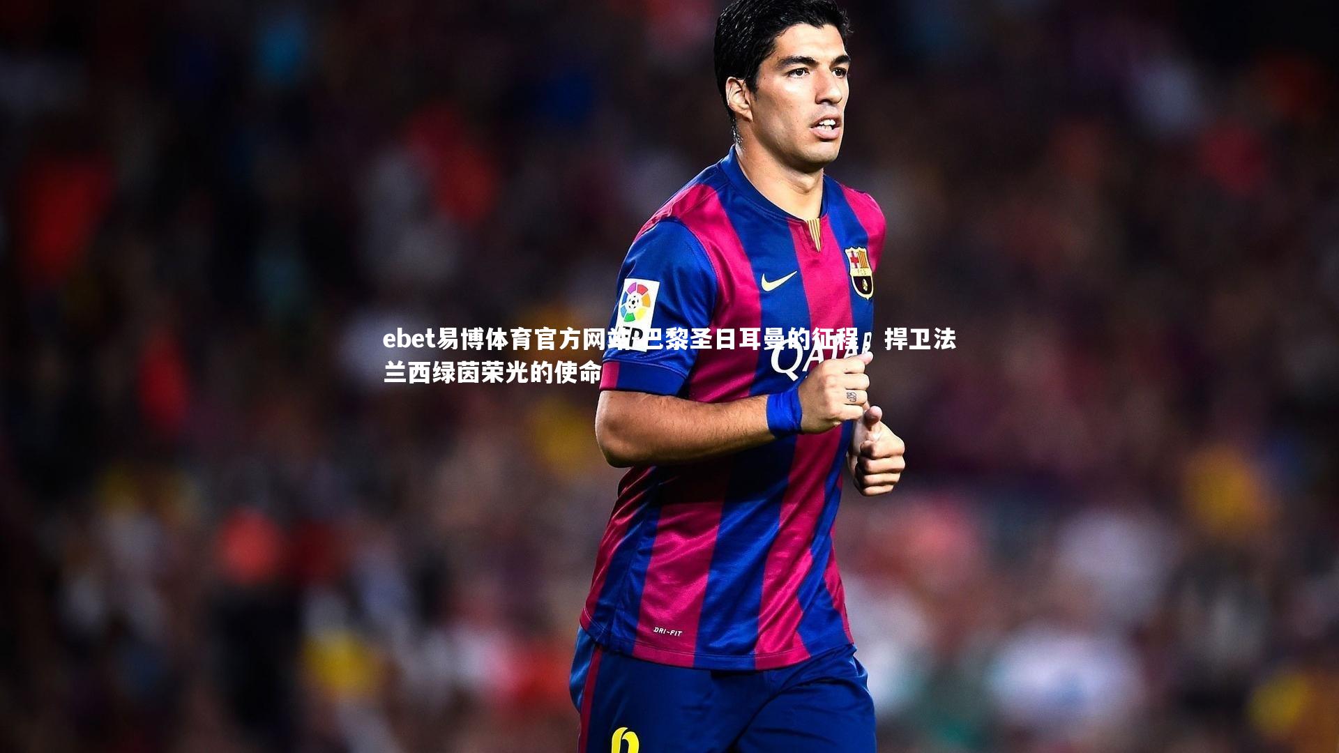 巴黎圣日耳曼的征程，捍卫法兰西绿茵荣光的使命